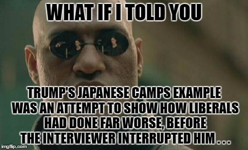 Japanese Camps by Trump | WHAT IF I TOLD YOU; TRUMP'S JAPANESE CAMPS EXAMPLE WAS AN ATTEMPT TO SHOW HOW LIBERALS HAD DONE FAR WORSE, BEFORE THE INTERVIEWER INTERRUPTED HIM . . . | image tagged in memes,matrix morpheus,japanese camps | made w/ Imgflip meme maker