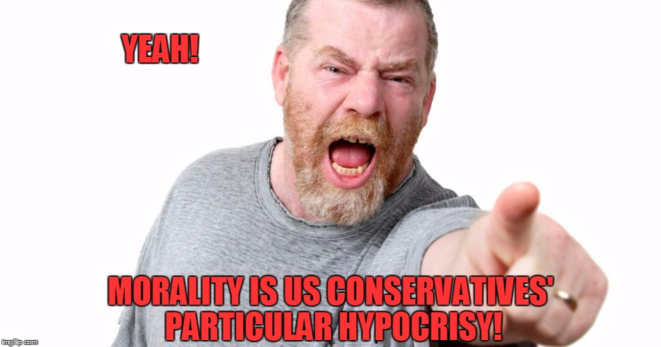 YEAH! MORALITY IS US CONSERVATIVES' PARTICULAR HYPOCRISY! | made w/ Imgflip meme maker