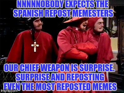 Saw that "Slip into a coma" Grumpy cat meme for the 1000th time | NNNNNOBODY EXPECTS THE SPANISH REPOST MEMESTERS; OUR CHIEF WEAPON IS SURPRISE. SURPRISE AND REPOSTING EVEN THE MOST REPOSTED MEMES | image tagged in spanish inquisition,meme | made w/ Imgflip meme maker