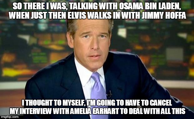 Brian Williams Was There | SO THERE I WAS, TALKING WITH OSAMA BIN LADEN, WHEN JUST THEN ELVIS WALKS IN WITH JIMMY HOFFA; I THOUGHT TO MYSELF, I'M GOING TO HAVE TO CANCEL MY INTERVIEW WITH AMELIA EARHART TO DEAL WITH ALL THIS | image tagged in memes,brian williams was there | made w/ Imgflip meme maker