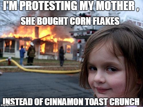 Stronger together!  Brothers, sisters - who's with me?!?! | I'M PROTESTING MY MOTHER , SHE BOUGHT CORN FLAKES; INSTEAD OF CINNAMON TOAST CRUNCH | image tagged in memes,disaster girl | made w/ Imgflip meme maker