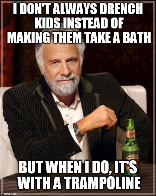 The Most Interesting Man In The World Meme | I DON'T ALWAYS DRENCH KIDS INSTEAD OF MAKING THEM TAKE A BATH BUT WHEN I DO, IT'S WITH A TRAMPOLINE | image tagged in memes,the most interesting man in the world | made w/ Imgflip meme maker