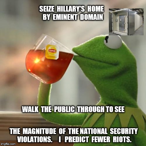 But That's None Of My Business Meme | SEIZE  HILLARY'S  HOME  BY  EMINENT  DOMAIN; WALK  THE  PUBLIC  THROUGH TO SEE; THE  MAGNITUDE  OF  THE NATIONAL  SECURITY  VIOLATIONS.    
I   PREDICT  FEWER  RIOTS. | image tagged in memes,but thats none of my business,kermit the frog | made w/ Imgflip meme maker