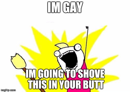 X All The Y | IM GAY; IM GOING TO SHOVE THIS IN YOUR BUTT | image tagged in memes,x all the y | made w/ Imgflip meme maker