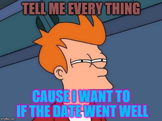 Futurama Fry | TELL ME EVERY THING; CAUSE I WANT TO IF THE DATE WENT WELL | image tagged in memes,futurama fry | made w/ Imgflip meme maker