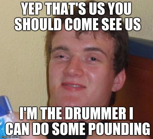 10 Guy Meme | YEP THAT'S US YOU SHOULD COME SEE US I'M THE DRUMMER I CAN DO SOME POUNDING | image tagged in memes,10 guy | made w/ Imgflip meme maker