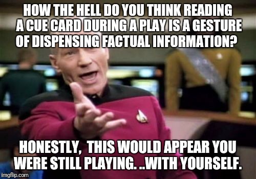 Picard Wtf | HOW THE HELL DO YOU THINK READING A CUE CARD DURING A PLAY IS A GESTURE OF DISPENSING FACTUAL INFORMATION? HONESTLY,  THIS WOULD APPEAR YOU WERE STILL PLAYING. ..WITH YOURSELF. | image tagged in memes,picard wtf | made w/ Imgflip meme maker