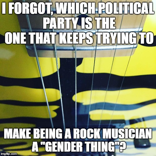ESP Guitar |  I FORGOT, WHICH POLITICAL PARTY IS THE ONE THAT KEEPS TRYING TO; MAKE BEING A ROCK MUSICIAN A "GENDER THING"? | image tagged in esp guitar | made w/ Imgflip meme maker