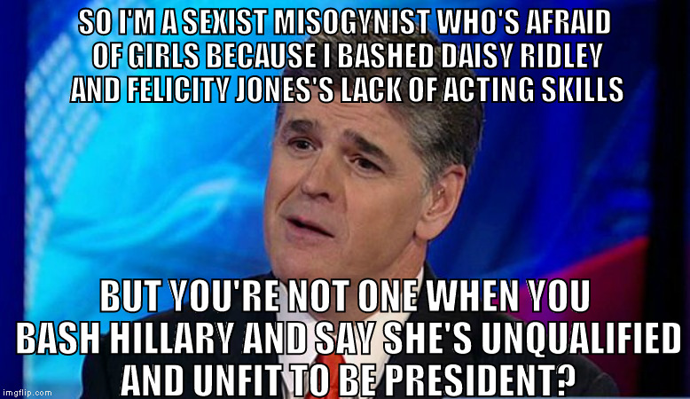 Seriously? You really think like that? | SO I'M A SEXIST MISOGYNIST WHO'S AFRAID OF GIRLS BECAUSE I BASHED DAISY RIDLEY AND FELICITY JONES'S LACK OF ACTING SKILLS; BUT YOU'RE NOT ONE WHEN YOU BASH HILLARY AND SAY SHE'S UNQUALIFIED AND UNFIT TO BE PRESIDENT? | image tagged in overly condescending sean hannity,memes,liberal logic,troll logic | made w/ Imgflip meme maker