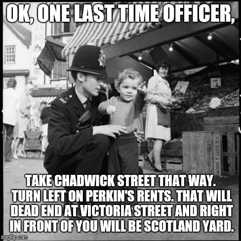 You really should know your way there by now. | OK, ONE LAST TIME OFFICER, TAKE CHADWICK STREET THAT WAY. TURN LEFT ON PERKIN'S RENTS. THAT WILL DEAD END AT VICTORIA STREET AND RIGHT IN FRONT OF YOU WILL BE SCOTLAND YARD. | image tagged in directions,scotland,great britain | made w/ Imgflip meme maker