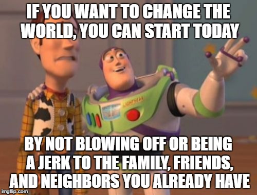 X, X Everywhere Meme | IF YOU WANT TO CHANGE THE WORLD, YOU CAN START TODAY; BY NOT BLOWING OFF OR BEING A JERK TO THE FAMILY, FRIENDS, AND NEIGHBORS YOU ALREADY HAVE | image tagged in memes,x x everywhere | made w/ Imgflip meme maker