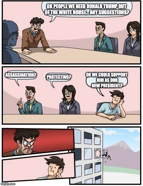 Boardroom Meeting Suggestion | OK PEOPLE WE NEED DONALD TRUMP OUT OF THE WHITE HOUSE... ANY SUGGESTIONS? ASSASSINATION? PROTESTING? OR WE COULD SUPPORT HIM AS OUR NEW PRESIDENT? | image tagged in memes,boardroom meeting suggestion | made w/ Imgflip meme maker