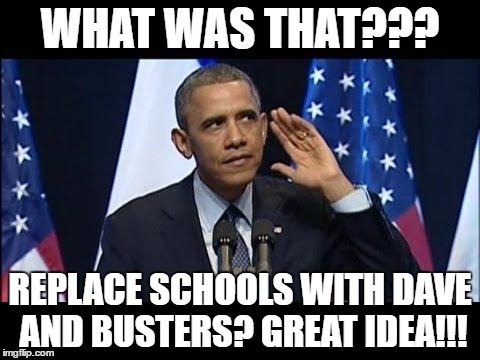 Obama No Listen Meme | WHAT WAS THAT??? REPLACE SCHOOLS WITH DAVE AND BUSTERS? GREAT IDEA!!! | image tagged in memes,obama no listen | made w/ Imgflip meme maker