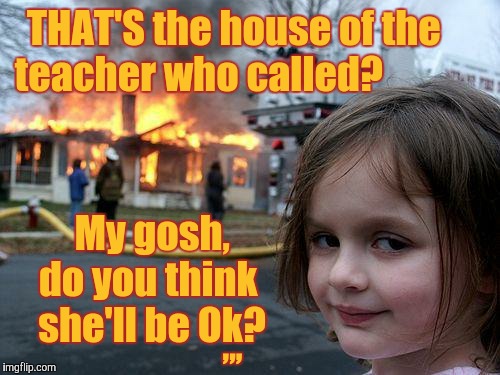 Disaster Girl Meme | THAT'S the house of the    teacher who called? My gosh, do you think  she'll be Ok? ,,, | image tagged in memes,disaster girl | made w/ Imgflip meme maker