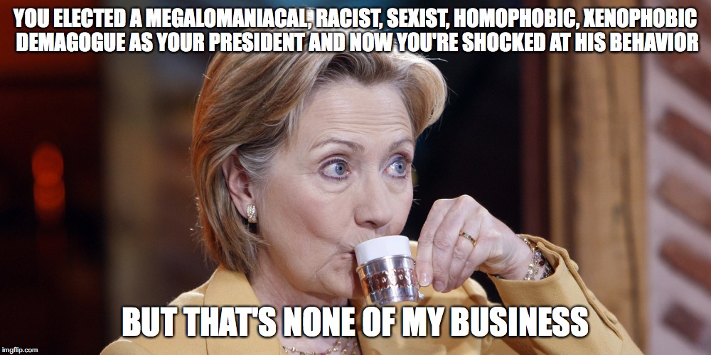 She tried to tell y'all... | YOU ELECTED A MEGALOMANIACAL, RACIST, SEXIST, HOMOPHOBIC, XENOPHOBIC DEMAGOGUE AS YOUR PRESIDENT AND NOW YOU'RE SHOCKED AT HIS BEHAVIOR; BUT THAT'S NONE OF MY BUSINESS | image tagged in but thats none of hillary's business,but that's none of my business,dark humor,politics | made w/ Imgflip meme maker