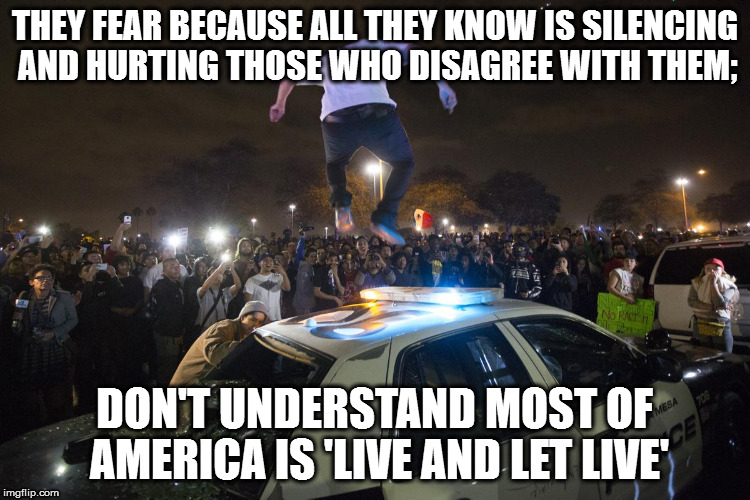 Election Riots | THEY FEAR BECAUSE ALL THEY KNOW IS SILENCING AND HURTING THOSE WHO DISAGREE WITH THEM;; DON'T UNDERSTAND MOST OF AMERICA IS 'LIVE AND LET LIVE' | image tagged in election riots | made w/ Imgflip meme maker
