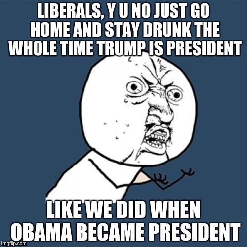 Y U No | LIBERALS, Y U NO JUST GO HOME AND STAY DRUNK THE WHOLE TIME TRUMP IS PRESIDENT; LIKE WE DID WHEN OBAMA BECAME PRESIDENT | image tagged in memes,y u no | made w/ Imgflip meme maker