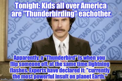 Ron Burgundy Meme | Tonight: Kids all over America are "Thunderbirding" eachother. Apparently, a "Thunderbird" is when you flip someone off, at the same time lightning flashes. Experts have declared it: "currently the most powerful insult on planet Earth." | image tagged in memes,ron burgundy | made w/ Imgflip meme maker