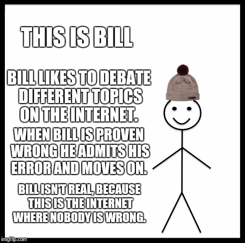 Be Like Bill |  THIS IS BILL; BILL LIKES TO DEBATE DIFFERENT TOPICS ON THE INTERNET. WHEN BILL IS PROVEN WRONG HE ADMITS HIS ERROR AND MOVES ON. BILL ISN'T REAL, BECAUSE THIS IS THE INTERNET WHERE NOBODY IS WRONG. | image tagged in memes,be like bill | made w/ Imgflip meme maker