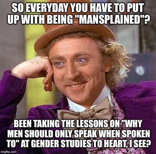 Creepy Condescending Wonka | SO EVERYDAY YOU HAVE TO PUT UP WITH BEING "MANSPLAINED"? BEEN TAKING THE LESSONS ON "WHY MEN SHOULD ONLY SPEAK WHEN SPOKEN TO" AT GENDER STUDIES TO HEART, I SEE? | image tagged in memes,creepy condescending wonka | made w/ Imgflip meme maker