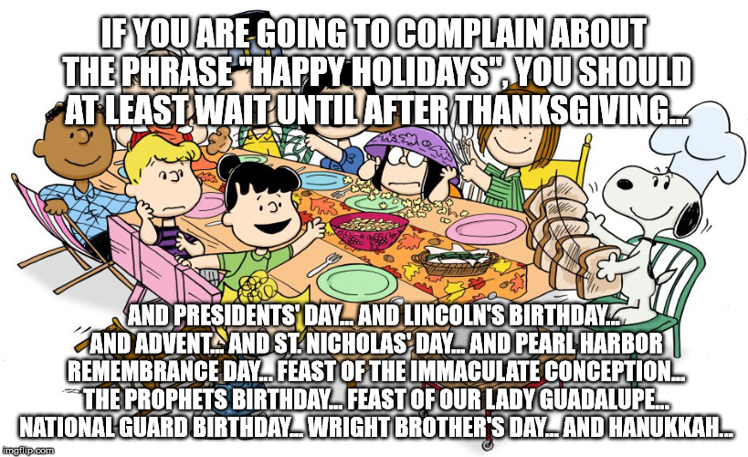 Happy Holidays | IF YOU ARE GOING TO COMPLAIN ABOUT THE PHRASE "HAPPY HOLIDAYS", YOU SHOULD AT LEAST WAIT UNTIL AFTER THANKSGIVING... AND PRESIDENTS' DAY... AND LINCOLN'S BIRTHDAY... AND ADVENT... AND ST. NICHOLAS' DAY... AND PEARL HARBOR REMEMBRANCE DAY... FEAST OF THE IMMACULATE CONCEPTION... THE PROPHETS BIRTHDAY... FEAST OF OUR LADY GUADALUPE... NATIONAL GUARD BIRTHDAY... WRIGHT BROTHER'S DAY... AND HANUKKAH... | image tagged in happy holidays,merry christmas | made w/ Imgflip meme maker