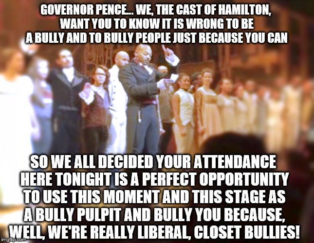 When you're a bully - Never let an opportunity pass to be a bully, right? | GOVERNOR PENCE... WE, THE CAST OF HAMILTON, WANT YOU TO KNOW IT IS WRONG TO BE A BULLY AND TO BULLY PEOPLE JUST BECAUSE YOU CAN; SO WE ALL DECIDED YOUR ATTENDANCE HERE TONIGHT IS A PERFECT OPPORTUNITY TO USE THIS MOMENT AND THIS STAGE AS A BULLY PULPIT AND BULLY YOU BECAUSE, WELL, WE'RE REALLY LIBERAL, CLOSET BULLIES! | image tagged in hamilton cast 101,memes,election 2016 aftermath,hamilton pence,bullying,liberal logic | made w/ Imgflip meme maker