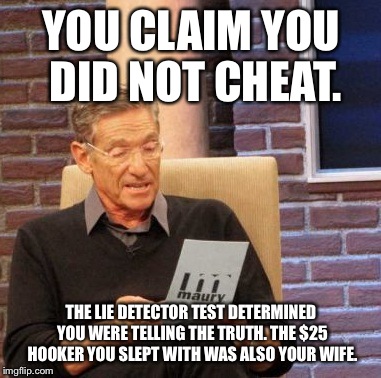 Maury Lie Detector Meme | YOU CLAIM YOU DID NOT CHEAT. THE LIE DETECTOR TEST DETERMINED YOU WERE TELLING THE TRUTH. THE $25 HOOKER YOU SLEPT WITH WAS ALSO YOUR WIFE. | image tagged in memes,maury lie detector | made w/ Imgflip meme maker