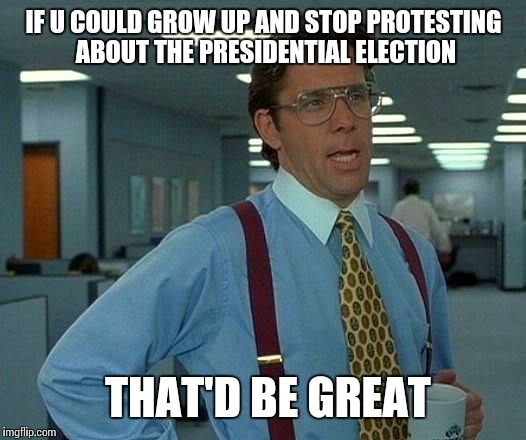 That Would Be Great | IF U COULD GROW UP AND STOP PROTESTING ABOUT THE PRESIDENTIAL ELECTION; THAT'D BE GREAT | image tagged in memes,that would be great | made w/ Imgflip meme maker