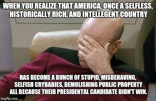 Captain Picard Facepalm | WHEN YOU REALIZE THAT AMERICA, ONCE A SELFLESS, HISTORICALLY RICH, AND INTELLEGENT COUNTRY; HAS BECOME A BUNCH OF STUPID, MISBEHAVING, SELFISH CRYBABIES, DEMOLISHING PUBLIC PROPERTY ALL BECAUSE THEIR PRESIDENTAL CANDIDATE DIDN'T WIN. | image tagged in memes,captain picard facepalm | made w/ Imgflip meme maker