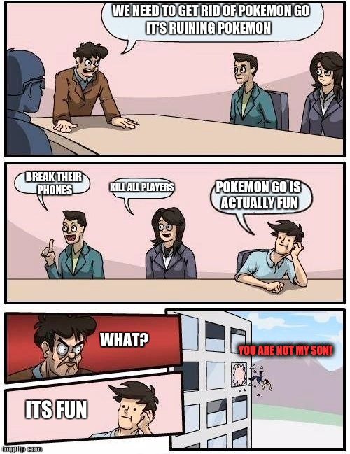 Boardroom Meeting Suggestion | WE NEED TO GET RID OF POKEMON GO; IT'S RUINING POKEMON; BREAK THEIR PHONES; KILL ALL PLAYERS; POKEMON GO IS ACTUALLY FUN; WHAT? YOU ARE NOT MY SON! ITS FUN | image tagged in memes,boardroom meeting suggestion | made w/ Imgflip meme maker