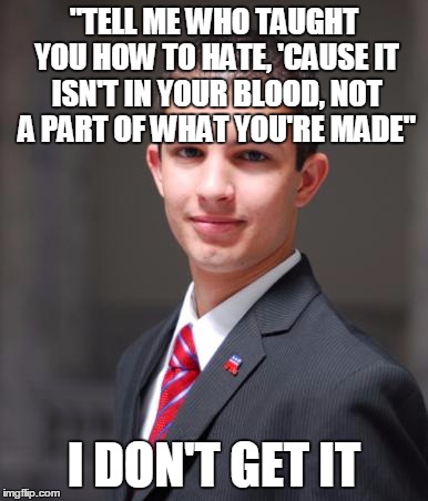 "Who Taught You How To Hate" By Disturbed | "TELL ME WHO TAUGHT YOU HOW TO HATE, 'CAUSE IT ISN'T IN YOUR BLOOD, NOT A PART OF WHAT YOU'RE MADE"; I DON'T GET IT | image tagged in college conservative,memes,song lyrics,trump gona hate,meme,discrimination | made w/ Imgflip meme maker