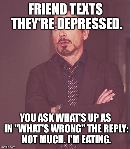 That face you make | FRIEND TEXTS THEY'RE DEPRESSED. YOU ASK WHAT'S UP AS IN "WHAT'S WRONG" THE REPLY: NOT MUCH. I'M EATING. | image tagged in memes,face you make robert downey jr | made w/ Imgflip meme maker