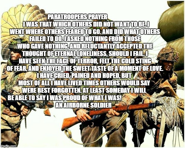 Para | PARATROOPERS PRAYER










 
 

I WAS THAT WHICH OTHERS DID NOT WANT TO BE. I WENT WHERE OTHERS FEARED TO GO. AND DID WHAT OTHERS FAILED TO DO. I ASKED NOTHING FROM THOSE WHO GAVE NOTHING, AND RELUCTANTLY ACCEPTED THE THOUGHT OF ETERNAL LONELINESS, SHOULD I FAIL. I HAVE SEEN THE FACE OF TERROR, FELT THE COLD STING OF FEAR, AND ENJOYED THE SWEET TASTE OF A MOMENT OF LOVE. I HAVE CRIED, PAINED AND HOPED, BUT MOST OF ALL I HAVE LIVED TIMES OTHERS WOULD SAY WERE BEST FORGOTTEN. AT LEAST SOMEDAY I WILL BE ABLE TO SAY I WAS PROUD OF WHAT I WAS!

































 AN AIRBORNE SOLDIER | image tagged in prayer | made w/ Imgflip meme maker