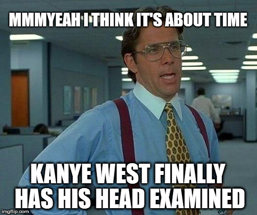 That Would Be Great | MMMYEAH I THINK IT'S ABOUT TIME; KANYE WEST FINALLY HAS HIS HEAD EXAMINED | image tagged in memes,that would be great | made w/ Imgflip meme maker