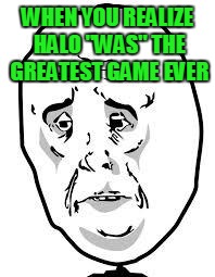 sad face | WHEN YOU REALIZE HALO "WAS" THE GREATEST GAME EVER | image tagged in sad face | made w/ Imgflip meme maker