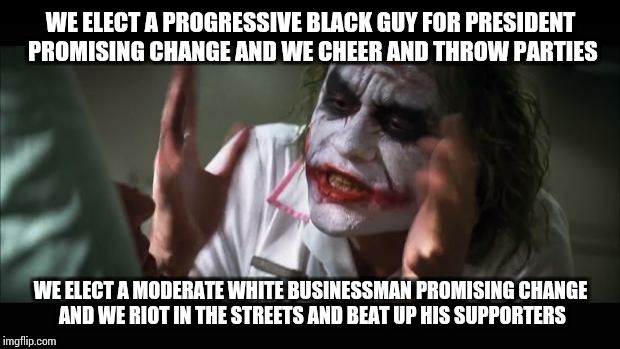And everybody loses their minds | WE ELECT A PROGRESSIVE BLACK GUY FOR PRESIDENT PROMISING CHANGE AND WE CHEER AND THROW PARTIES; WE ELECT A MODERATE WHITE BUSINESSMAN PROMISING CHANGE AND WE RIOT IN THE STREETS AND BEAT UP HIS SUPPORTERS | image tagged in memes,and everybody loses their minds | made w/ Imgflip meme maker