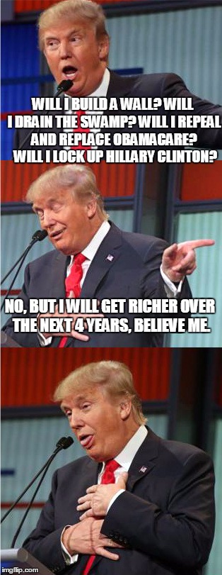 Bad Pun Trump | WILL I BUILD A WALL? WILL I DRAIN THE SWAMP? WILL I REPEAL AND REPLACE OBAMACARE?  WILL I LOCK UP HILLARY CLINTON? NO, BUT I WILL GET RICHER OVER THE NEXT 4 YEARS, BELIEVE ME. | image tagged in bad pun trump | made w/ Imgflip meme maker