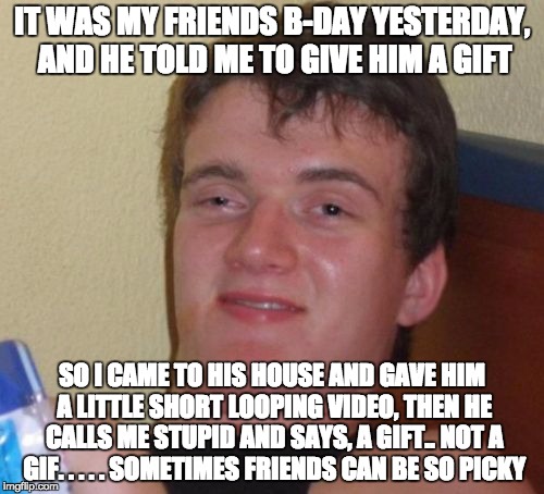 10 Guy | IT WAS MY FRIENDS B-DAY YESTERDAY, AND HE TOLD ME TO GIVE HIM A GIFT; SO I CAME TO HIS HOUSE AND GAVE HIM A LITTLE SHORT LOOPING VIDEO, THEN HE CALLS ME STUPID AND SAYS, A GIFT.. NOT A GIF. . . . .
SOMETIMES FRIENDS CAN BE SO PICKY | image tagged in memes,10 guy | made w/ Imgflip meme maker