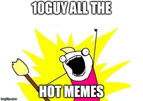 X All The Y Meme | 10GUY ALL THE HOT MEMES | image tagged in memes,x all the y | made w/ Imgflip meme maker
