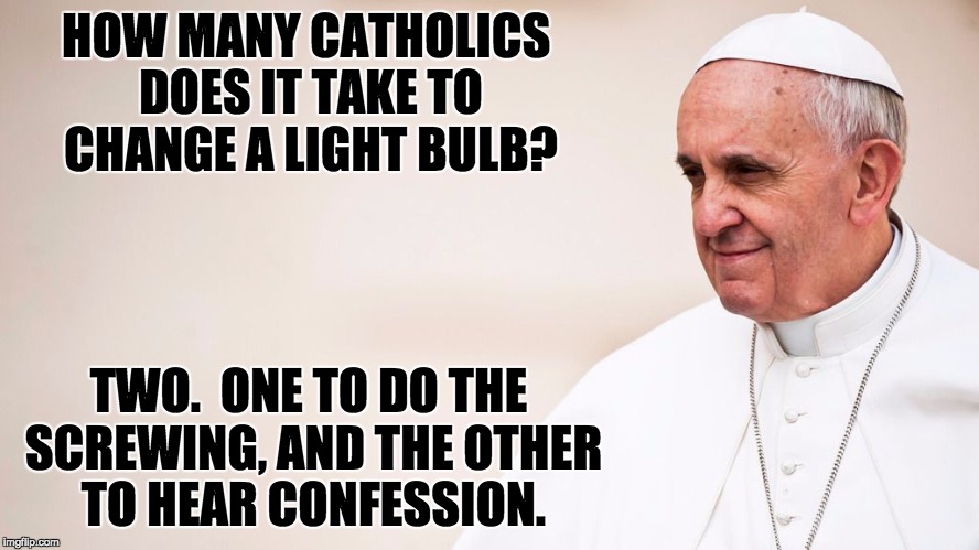 Pope Francis - contemplative | HOW MANY CATHOLICS DOES IT TAKE TO CHANGE A LIGHT BULB? TWO.  ONE TO DO THE SCREWING, AND THE OTHER TO HEAR CONFESSION. | image tagged in pope francis - contemplative | made w/ Imgflip meme maker