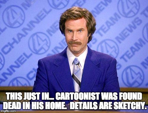 anchorman news update | THIS JUST IN… CARTOONIST WAS FOUND DEAD IN HIS HOME.  DETAILS ARE SKETCHY. | image tagged in anchorman news update | made w/ Imgflip meme maker