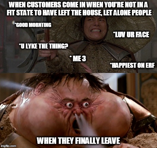 We've all been there. | WHEN CUSTOMERS COME IN WHEN YOU'RE NOT IN A FIT STATE TO HAVE LEFT THE HOUSE, LET ALONE PEOPLE; *GOOD MORNTING; *LUV UR FACE; *U LYKE THE THING? * ME 3; *HAPPIEST ON ERF; WHEN THEY FINALLY LEAVE | image tagged in meme,mine,customer service | made w/ Imgflip meme maker