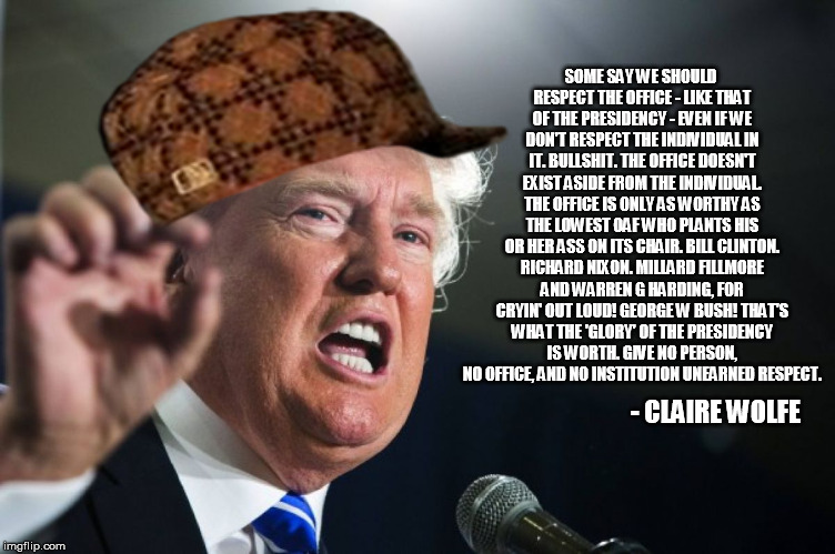 donald trump | SOME SAY WE SHOULD RESPECT THE OFFICE - LIKE THAT OF THE PRESIDENCY - EVEN IF WE DON'T RESPECT THE INDIVIDUAL IN IT. BULLSHIT. THE OFFICE DOESN'T EXIST ASIDE FROM THE INDIVIDUAL. THE OFFICE IS ONLY AS WORTHY AS THE LOWEST OAF WHO PLANTS HIS OR HER ASS ON ITS CHAIR. BILL CLINTON. RICHARD NIXON. MILLARD FILLMORE AND WARREN G HARDING, FOR CRYIN' OUT LOUD! GEORGE W BUSH! THAT'S WHAT THE 'GLORY' OF THE PRESIDENCY IS WORTH. GIVE NO PERSON, NO OFFICE, AND NO INSTITUTION UNEARNED RESPECT. - CLAIRE WOLFE | image tagged in donald trump,scumbag | made w/ Imgflip meme maker