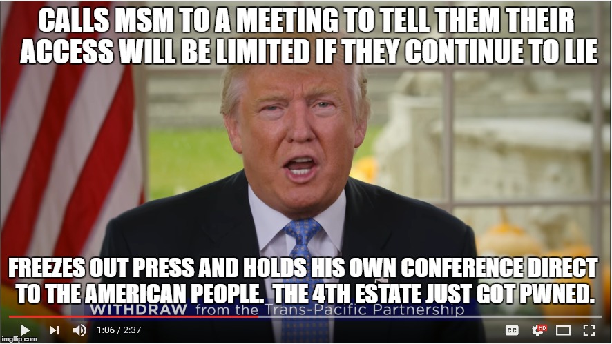 New paradigm as The Donald pwns the Main Stream Media. | CALLS MSM TO A MEETING TO TELL THEM THEIR ACCESS WILL BE LIMITED IF THEY CONTINUE TO LIE; FREEZES OUT PRESS AND HOLDS HIS OWN CONFERENCE DIRECT TO THE AMERICAN PEOPLE.  THE 4TH ESTATE JUST GOT PWNED. | image tagged in donald trump,cnn,msnbc,abc,huffington post,nbc | made w/ Imgflip meme maker