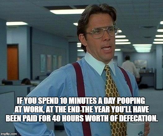 That Would Be Great Meme | IF YOU SPEND 10 MINUTES A DAY POOPING AT WORK, AT THE END THE YEAR YOU'LL HAVE BEEN PAID FOR 40 HOURS WORTH OF DEFECATION. | image tagged in memes,that would be great | made w/ Imgflip meme maker