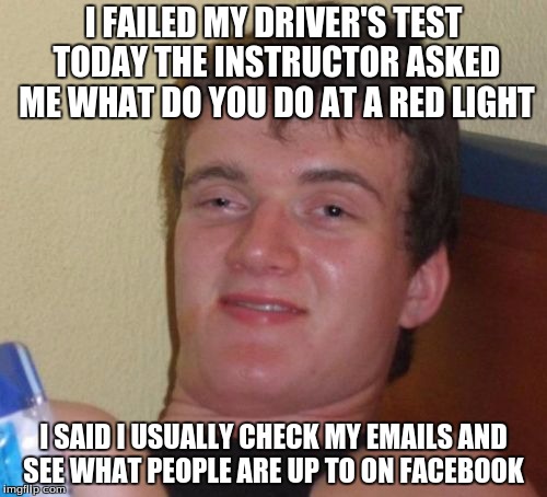 10 Guy Meme | I FAILED MY DRIVER'S TEST TODAY THE INSTRUCTOR ASKED ME WHAT DO YOU DO AT A RED LIGHT; I SAID I USUALLY CHECK MY EMAILS AND SEE WHAT PEOPLE ARE UP TO ON FACEBOOK | image tagged in memes,10 guy | made w/ Imgflip meme maker
