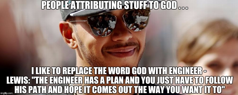 Lewis Hamilton | PEOPLE ATTRIBUTING STUFF TO GOD . . . I LIKE TO REPLACE THE WORD GOD WITH ENGINEER - LEWIS: "THE ENGINEER HAS A PLAN AND YOU JUST HAVE TO FOLLOW HIS PATH AND HOPE IT COMES OUT THE WAY YOU WANT IT TO" | image tagged in lewis hamilton | made w/ Imgflip meme maker