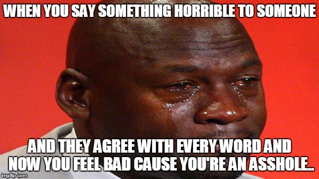 WHEN YOU SAY SOMETHING HORRIBLE TO SOMEONE; AND THEY AGREE WITH EVERY WORD AND NOW YOU FEEL BAD CAUSE YOU'RE AN ASSHOLE.. | image tagged in crying,sad,asshole | made w/ Imgflip meme maker