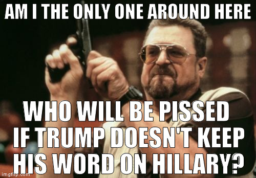 That's one of the main reasons I voted for Trump, he needs to follow through | AM I THE ONLY ONE AROUND HERE; WHO WILL BE PISSED IF TRUMP DOESN'T KEEP HIS WORD ON HILLARY? | image tagged in memes,am i the only one around here,donald trump approves,hillary clinton for prison hospital 2016,biased media,media trolls | made w/ Imgflip meme maker