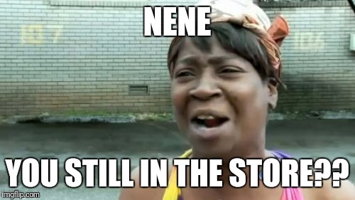 Ain't Nobody Got Time For That | NENE; YOU STILL IN THE STORE?? | image tagged in memes,aint nobody got time for that | made w/ Imgflip meme maker